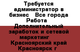 Требуется администратор в бизнес - Все города Работа » Дополнительный заработок и сетевой маркетинг   . Красноярский край,Красноярск г.